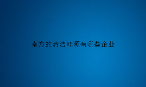 南方的清洁能源有哪些企业(北方地区清洁能源)