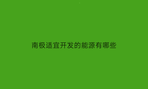 南极适宜开发的能源有哪些(南极适宜开发的能源有哪些种类)