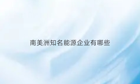 南美洲知名能源企业有哪些(南美洲能源矿产以什么为主农业以什么为主)