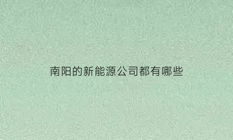 南阳的新能源公司都有哪些(河南南阳有哪些新能源企业)