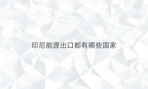 印尼能源出口都有哪些国家