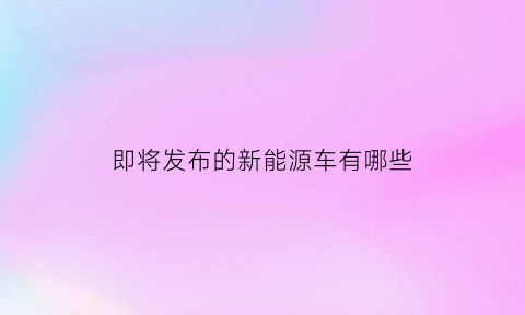 即将发布的新能源车有哪些