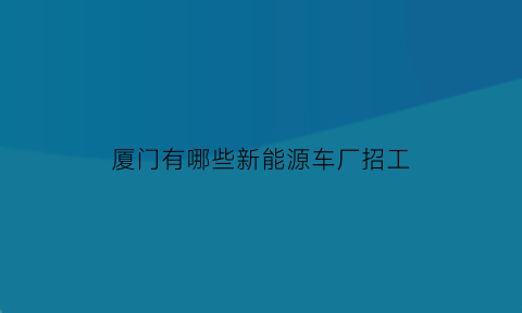 厦门有哪些新能源车厂招工(厦门新能源是做什么的)