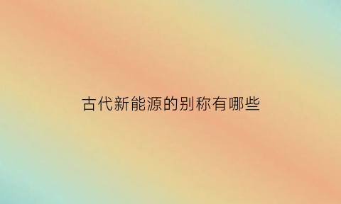 古代新能源的别称有哪些(新能源的名称有哪些)