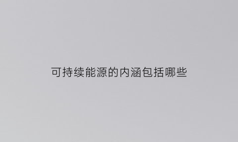 可持续能源的内涵包括哪些(可持续能源的基本特征是什么)