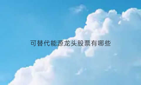 可替代能源龙头股票有哪些(可替代能源的优缺点)