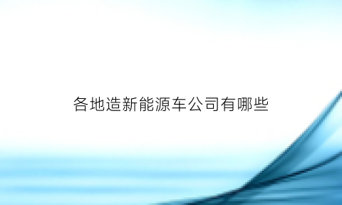 各地造新能源车公司有哪些(中国新能源造车企业)