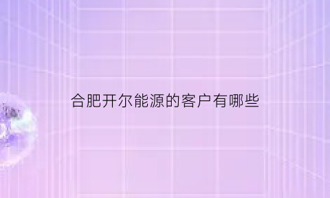 合肥开尔能源的客户有哪些(合肥开尔纳米技术发展有限责任公司)