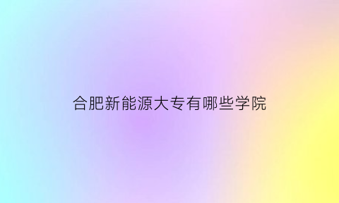 合肥新能源大专有哪些学院