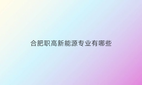 合肥职高新能源专业有哪些(合肥新能源学校有什么专业)