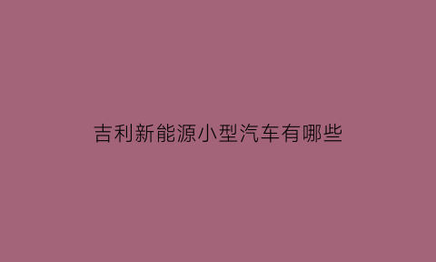 吉利新能源小型汽车有哪些(吉利新能源小型电动汽车)