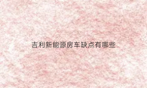 吉利新能源房车缺点有哪些(第二代吉利新能源房车试驾视频)