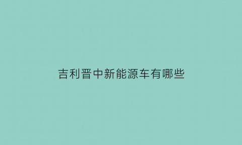 吉利晋中新能源车有哪些(山西晋中吉利新能源招聘官网)