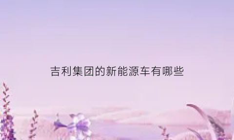 吉利集团的新能源车有哪些(吉利新能源汽车厂)