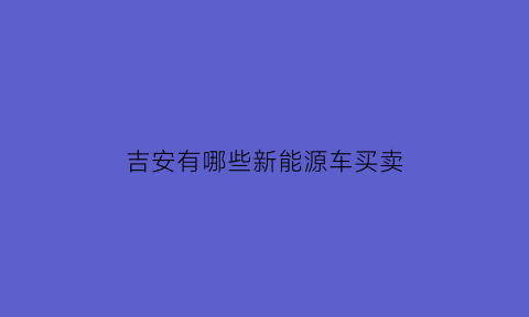 吉安有哪些新能源车买卖(吉安有哪些新能源车买卖公司)