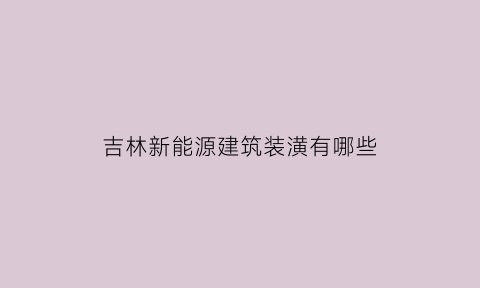 吉林新能源建筑装潢有哪些(吉林新能源建筑装潢有哪些企业)