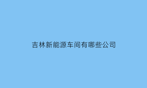 吉林新能源车间有哪些公司(吉林省新能源汽车创意产业园)