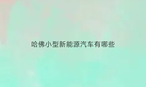 哈佛小型新能源汽车有哪些(哈弗新能源电动车)