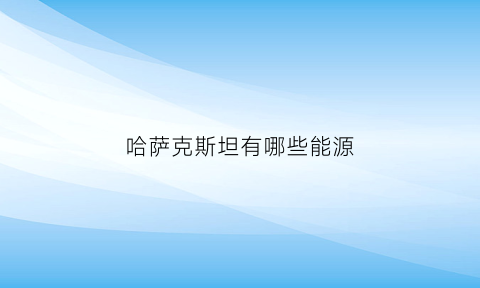 哈萨克斯坦有哪些能源(哈萨克斯坦新能源有哪些)