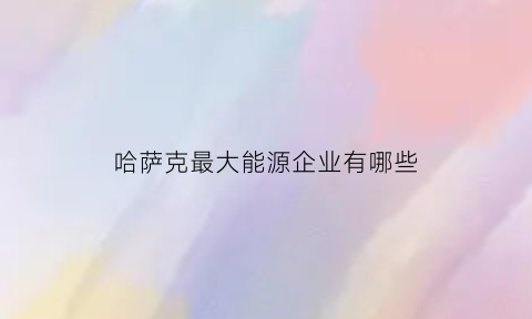 哈萨克最大能源企业有哪些