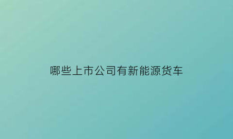 哪些上市公司有新能源货车