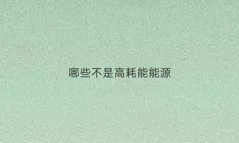 哪些不是高耗能能源(哪些行业是高耗能行业)