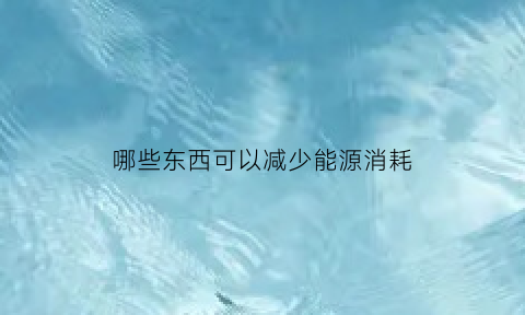 哪些东西可以减少能源消耗