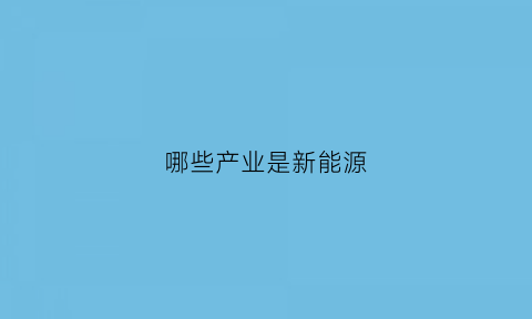 哪些产业是新能源(哪些行业属于新能源)