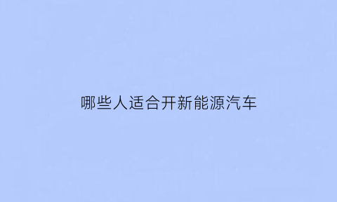 哪些人适合开新能源汽车(哪些人适合开新能源汽车呢)