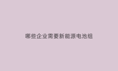 哪些企业需要新能源电池组