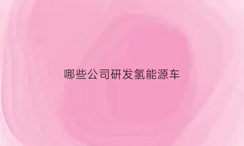 哪些公司研发氢能源车(氢能源汽车制造企业)