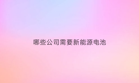 哪些公司需要新能源电池