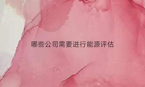 哪些公司需要进行能源评估(哪些企业需要做能评)