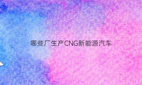 哪些厂生产CNG新能源汽车(2019年中国有哪些生产新能源的汽车前十名企业)