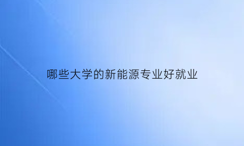 哪些大学的新能源专业好就业(哪些大学的新能源专业好就业呢)