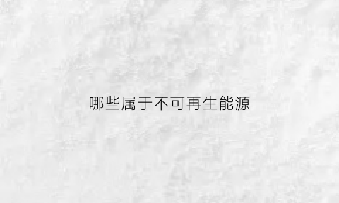 哪些属于不可再生能源(属于不可再生能源有哪些)