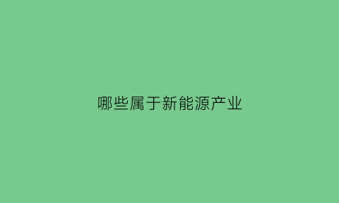 哪些属于新能源产业(哪些属于新能源产业范围)