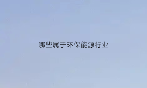 哪些属于环保能源行业(哪些属于环保能源行业范围)