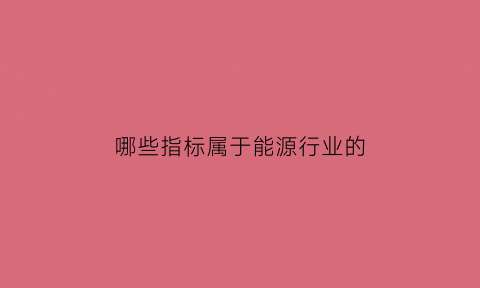 哪些指标属于能源行业的(能源行业属性)