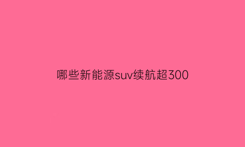 哪些新能源suv续航超300