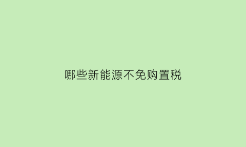 哪些新能源不免购置税(哪些新能源不免购置税的车)