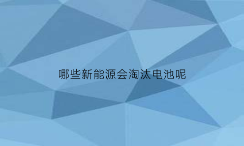 哪些新能源会淘汰电池呢(新能源车会淘汰汽油车吗)