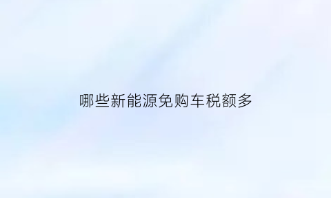 哪些新能源免购车税额多(新能源免税车型)