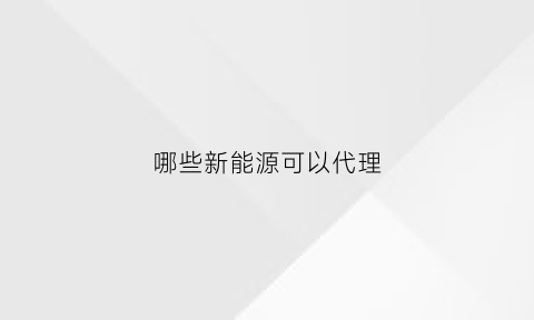 哪些新能源可以代理(新能源代理至少需要多少资金)