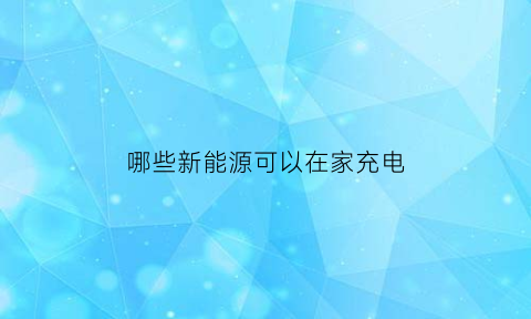 哪些新能源可以在家充电(能在家充电的新能源汽车)