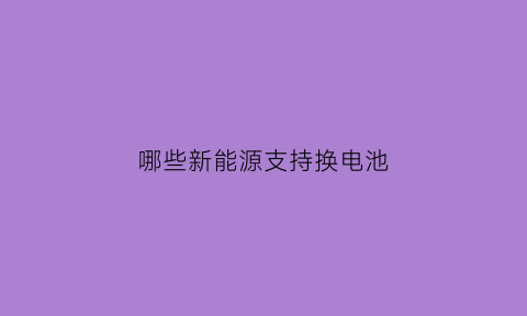 哪些新能源支持换电池(哪些新能源支持换电池的车)