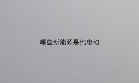 哪些新能源是纯电动(哪些汽车是新能源汽车)