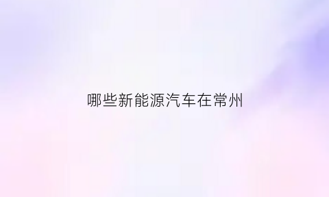 哪些新能源汽车在常州(哪些新能源汽车在常州建厂)