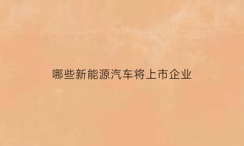 哪些新能源汽车将上市企业