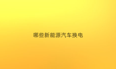 哪些新能源汽车换电(新能源汽车换电是什么意思)